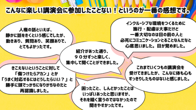 ・こんなに楽しい講演会に参加したことない！というのが一番の感想です。
・紹介があった通り、９０分ずっと楽しく、集中して聞くことができました。
・困ったこと、しんどかったことはいっぱいあったと思いますが、それを暗く言うのではなかったので聞きやすかったです。
・人権の話といえば、静かに話をきくという感じでしたが、動きあり、質問あり、笑顔ありで、とてもよかったです。
・これまでいくつもの講演会を受けてきましたが、こんなに体も心もすっきりしたものはないと感じました。
・きこえないということに対して「傷つけたらアカン」とか「うまく対応するにはどうしたらいい？」と勝手に頭でっかちになりがちなのだと再認識しました。
・インクルーシブな環境をつくるために施行・配慮は大事だけど一番大切なのは目の前の人と必死にコミュニケーションとることなんだなと心底思いました。目が覚めました。