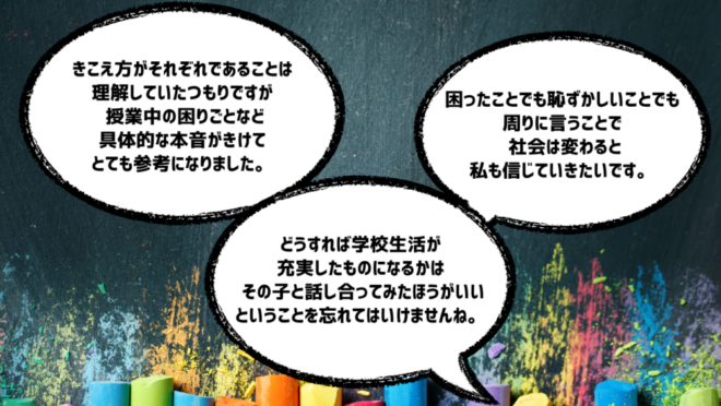 「どうすれば学校生活が充実したものになるかはその子と話し合ってみたほうがいいということを忘れてはいけませんね。」
「困ったことでも恥ずかしいことでも周りに言うことで社会は変わると私も信じていきたいです。」
「きこえ方がそれぞれであることは理解していたつもりですが、授業中の困りごとなど具体的な本音がきけてとても参考になりました。」